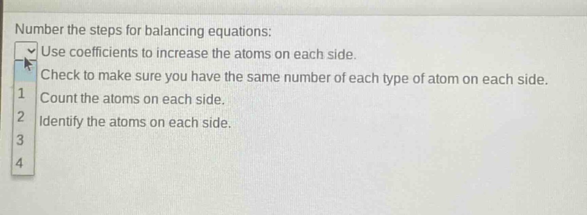 number the steps for balancing equations: use coefficients to increase the atoms on each side. check to make sure you have the same number of each type of atom on each side. count the atoms on each side. identify the atoms on each side.