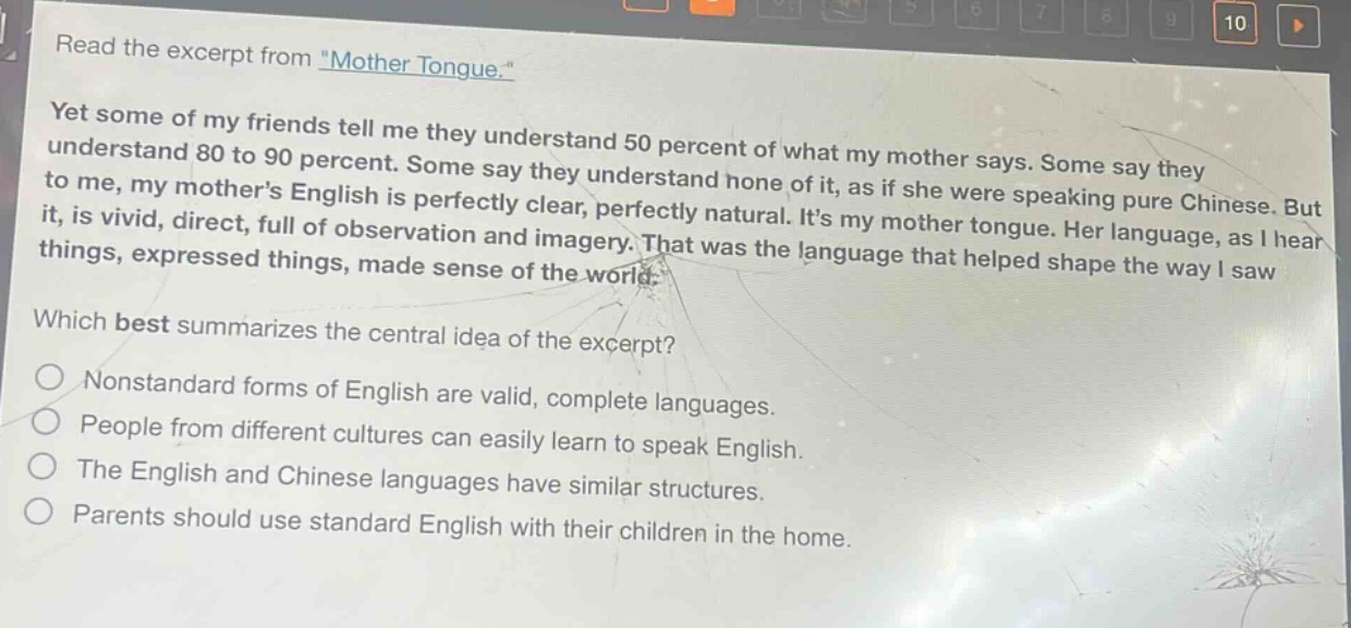 read the excerpt from \mother tongue.\ yet some of my friends tell me they understand 50 percent of what my mother says. some say they understand 80 to 90 percent. some say they understand none of it, as if she were speaking pure chinese. but to me, my mothers english is perfectly clear, perfectly natural. its my mother tongue. her language, as i hear it, is vivid, direct, full of observation and imagery. that was the language that helped shape the way i saw things, expressed things, made sense of the world. which best summarizes the central idea of the excerpt? nonstandard forms of english are valid, complete languages. people from different cultures can easily learn to speak english. the english and chinese languages have similar structures. parents should use standard english with their children in the home.