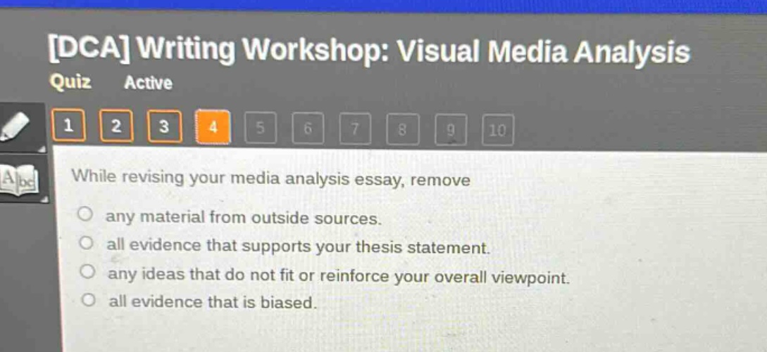 dca writing workshop: visual media analysis quiz active 1 2 3 4 5 6 7 8 9 10 while revising your media analysis essay, remove any material from outside sources. all evidence that supports your thesis statement. any ideas that do not fit or reinforce your overall viewpoint. all evidence that is biased.