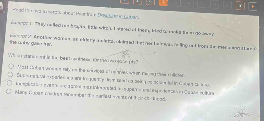 read the two excerpts about pilar from dreaming in cuban. excerpt 1: they called me brujita, little witch. i stared at them, tried to make them go away. excerpt 2: another woman, an elderly mulatta, claimed that her hair was falling out from the menacing stares the baby gave her. which statement is the best synthesis for the two excerpts? most cuban women rely on the services of nannies when raising their children. supernatural experiences are frequently dismissed as being coincidental in cuban culture. inexplicable events are sometimes interpreted as supernatural experiences in cuban culture. many cuban children remember the earliest events of their childhood.
