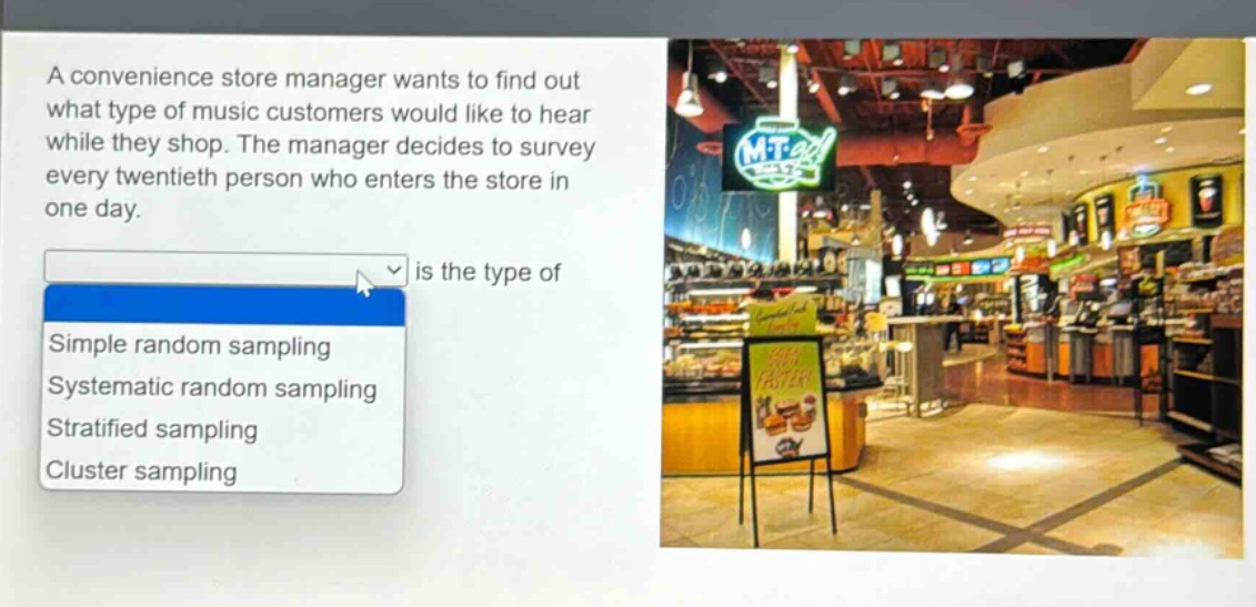 a convenience store manager wants to find out what type of music customers would like to hear while they shop. the manager decides to survey every twentieth person who enters the store in one day. is the type of simple random sampling systematic random sampling stratified sampling cluster sampling