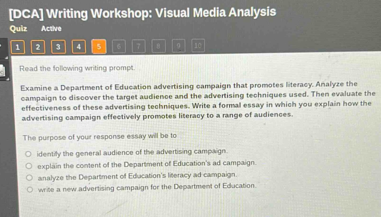 dca writing workshop: visual media analysis quiz active 1 2 3 4 5 6 7 8 9 10 read the following writing prompt. examine a department of education advertising campaign that promotes literacy. analyze the campaign to discover the target audience and the advertising techniques used. then evaluate the effectiveness of these advertising techniques. write a formal essay in which you explain how the advertising campaign effectively promotes literacy to a range of audiences. the purpose of your response essay will be to identify the general audience of the advertising campaign. explain the content of the department of educations ad campaign. analyze the department of educations literacy ad campaign. write a new advertising campaign for the department of education.