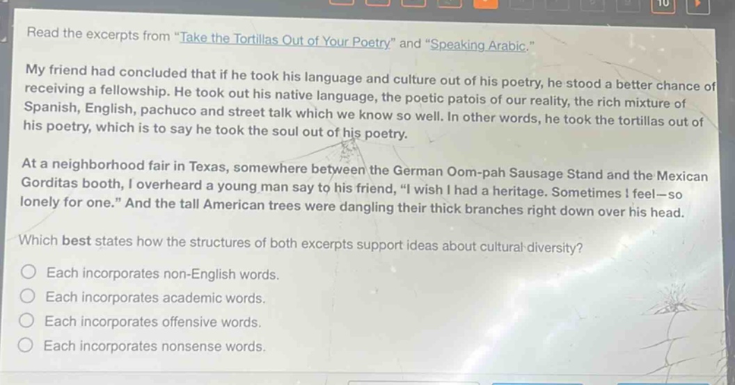 read the excerpts from \take the tortillas out of your poetry\ and \speaking arabic.\ my friend had concluded that if he took his language and culture out of his poetry, he stood a better chance of receiving a fellowship. he took out his native language, the poetic patois of our reality, the rich mixture of spanish, english, pachuco and street talk which we know so well. in other words, he took the tortillas out of his poetry, which is to say he took the soul out of his poetry. at a neighborhood fair in texas, somewhere between the german oom - pah sausage stand and the mexican gorditas booth, i overheard a young man say to his friend, \i wish i had a heritage. sometimes i feel—so lonely for one.\ and the tall american trees were dangling their thick branches right down over his head. which best states how the structures of both excerpts support ideas about cultural diversity? each incorporates non - english words. each incorporates academic words. each incorporates offensive words. each incorporates nonsense words.