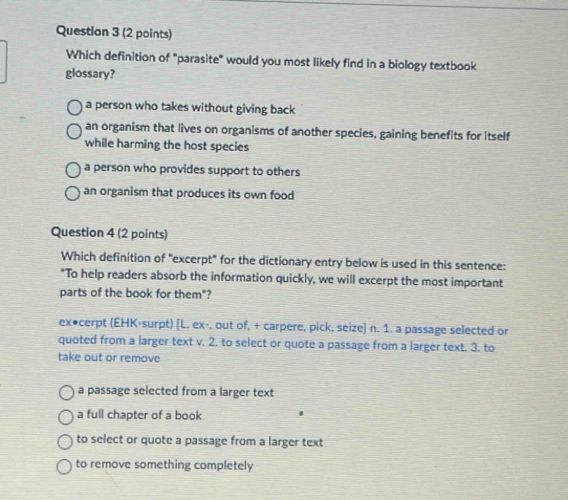 question 3 (2 points) which definition of “parasite” would you most likely find in a biology textbook glossary? a person who takes without giving back an organism that lives on organisms of another species, gaining benefits for itself while harming the host species a person who provides support to others an organism that produces its own food question 4 (2 points) which definition of “excerpt” for the dictionary entry below is used in this sentence: “to help readers absorb the information quickly, we will excerpt the most important parts of the book for them”? ex•cerpt (ehk - surpt) l ex-, out of, + carpere, pick, seize n. 1. a passage selected or quoted from a larger text v. 2. to select or quote a passage from a larger text. 3. to take out or remove a passage selected from a larger text a full chapter of a book to select or quote a passage from a larger text to remove something completely