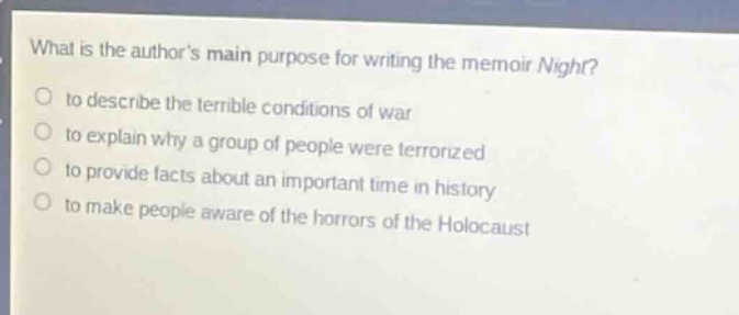 what is the authors main purpose for writing the memoir night?\n to describe the terrible conditions of war\n to explain why a group of people were terrorized\n to provide facts about an important time in history\n to make people aware of the horrors of the holocaust