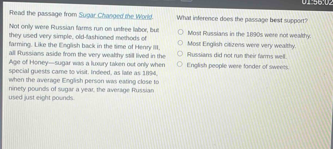 read the passage from sugar changed the world. not only were russian farms run on unfree labor, but they used very simple, old - fashioned methods of farming. like the english back in the time of henry iii, all russians aside from the very wealthy still lived in the age of honey—sugar was a luxury taken out only when special guests came to visit. indeed, as late as 1894, when the average english person was eating close to ninety pounds of sugar a year, the average russian used just eight pounds. what inference does the passage best support? most russians in the 1890s were not wealthy. most english citizens were very wealthy. russians did not run their farms well. english people were fonder of sweets.