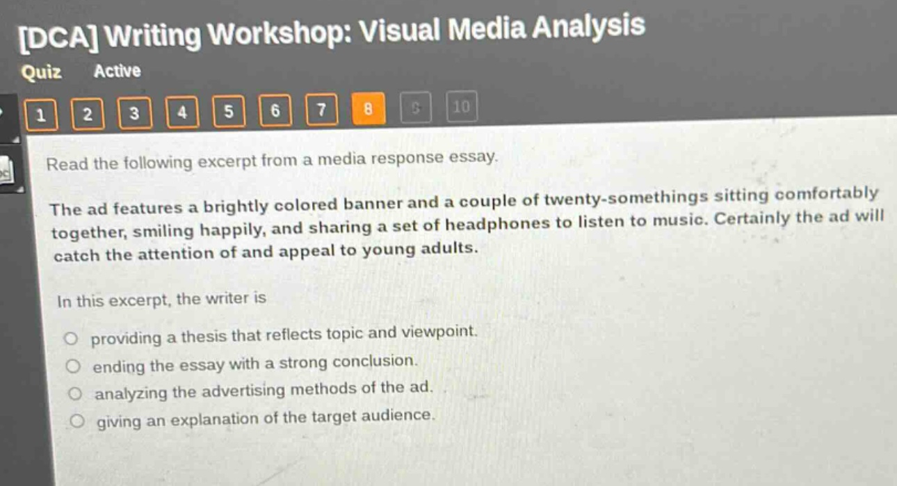 dca writing workshop: visual media analysis quiz active 1 2 3 4 5 6 7 8 9 10 read the following excerpt from a media response essay. the ad features a brightly colored banner and a couple of twenty - somethings sitting comfortably together, smiling happily, and sharing a set of headphones to listen to music. certainly the ad will catch the attention of and appeal to young adults. in this excerpt, the writer is providing a thesis that reflects topic and viewpoint. ending the essay with a strong conclusion. analyzing the advertising methods of the ad. giving an explanation of the target audience.