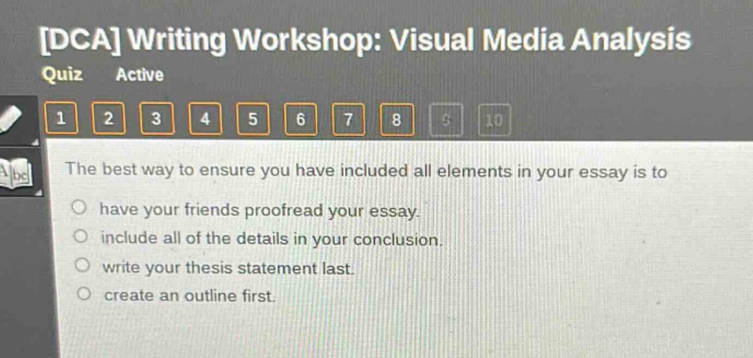 dca writing workshop: visual media analysis quiz active 1 2 3 4 5 6 7 8 9 10 the best way to ensure you have included all elements in your essay is to have your friends proofread your essay. include all of the details in your conclusion. write your thesis statement last. create an outline first.