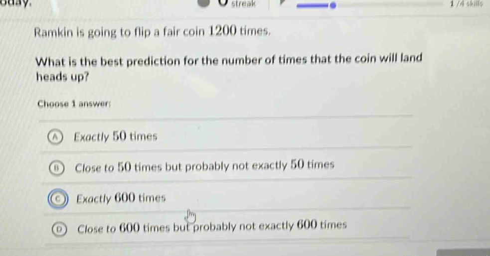 ramkin is going to flip a fair coin 1200 times. what is the best prediction for the number of times that the coin will land heads up? choose 1 answer: a exactly 50 times b close to 50 times but probably not exactly 50 times c exactly 600 times d close to 600 times but probably not exactly 600 times