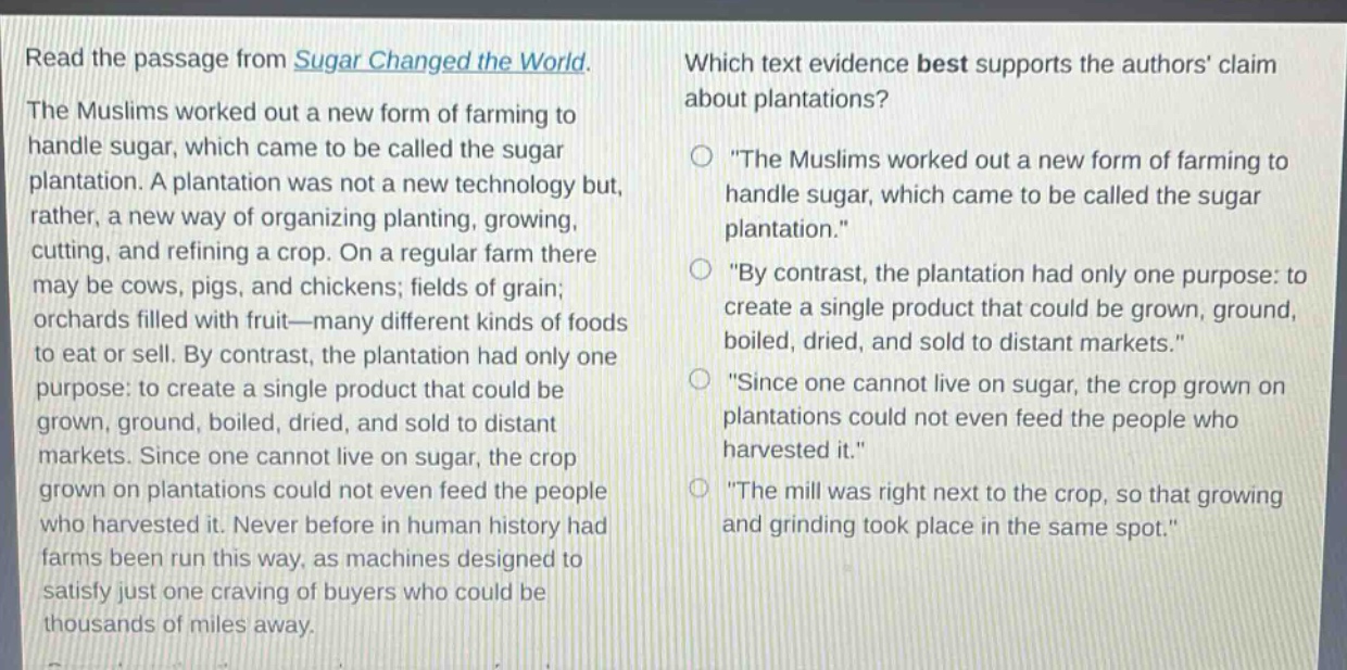 read the passage from sugar changed the world. the muslims worked out a new form of farming to handle sugar, which came to be called the sugar plantation. a plantation was not a new technology but, rather, a new way of organizing planting, growing, cutting, and refining a crop. on a regular farm there may be cows, pigs, and chickens; fields of grain; orchards filled with fruit—many different kinds of foods to eat or sell. by contrast, the plantation had only one purpose: to create a single product that could be grown, ground, boiled, dried, and sold to distant markets. since one cannot live on sugar, the crop grown on plantations could not even feed the people who harvested it. never before in human history had farms been run this way, as machines designed to satisfy just one craving of buyers who could be thousands of miles away. which text evidence best supports the authors claim about plantations? \the muslims worked out a new form of farming to handle sugar, which came to be called the sugar plantation.\ \by contrast, the plantation had only one purpose: to create a single product that could be grown, ground, boiled, dried, and sold to distant markets.\ \since one cannot live on sugar, the crop grown on plantations could not even feed the people who harvested it.\ \the mill was right next to the crop, so that growing and grinding took place in the same spot.\