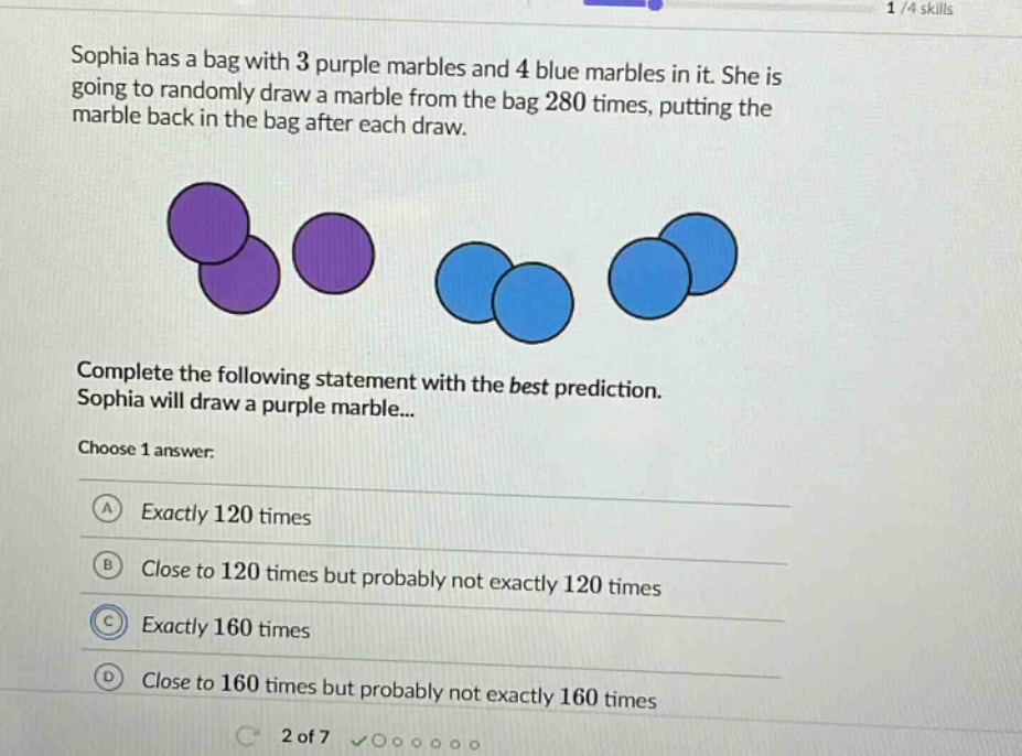 sophia has a bag with 3 purple marbles and 4 blue marbles in it. she is going to randomly draw a marble from the bag 280 times, putting the marble back in the bag after each draw. complete the following statement with the best prediction. sophia will draw a purple marble... choose 1 answer: a exactly 120 times b close to 120 times but probably not exactly 120 times c exactly 160 times d close to 160 times but probably not exactly 160 times