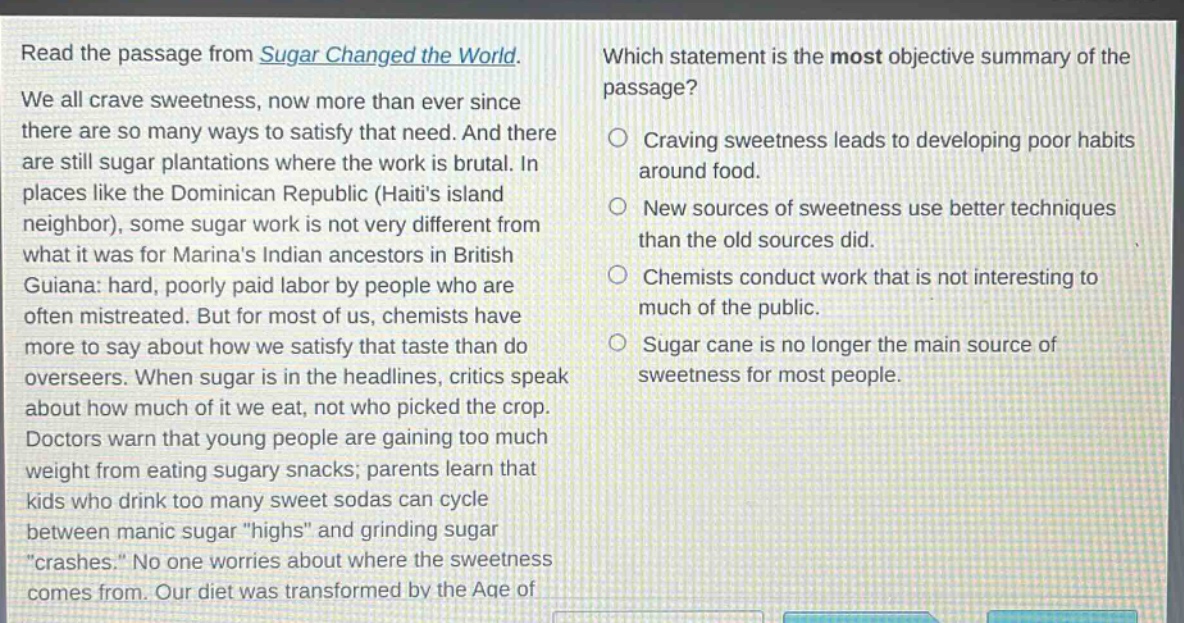 read the passage from sugar changed the world. we all crave sweetness, now more than ever since there are so many ways to satisfy that need. and there are still sugar plantations where the work is brutal. in places like the dominican republic (haitis island neighbor), some sugar work is not very different from what it was for marinas indian ancestors in british guiana: hard, poorly paid labor by people who are often mistreated. but for most of us, chemists have more to say about how we satisfy that taste than do overseers. when sugar is in the headlines, critics speak about how much of it we eat, not who picked the crop. doctors warn that young people are gaining too much weight from eating sugary snacks; parents learn that kids who drink too many sweet sodas can cycle between manic sugar \highs\ and grinding sugar \crashes.\ no one worries about where the sweetness comes from. our diet was transformed by the age of which statement is the most objective summary of the passage? craving sweetness leads to developing poor habits around food. new sources of sweetness use better techniques than the old sources did. chemists conduct work that is not interesting to much of the public. sugar cane is no longer the main source of sweetness for most people.