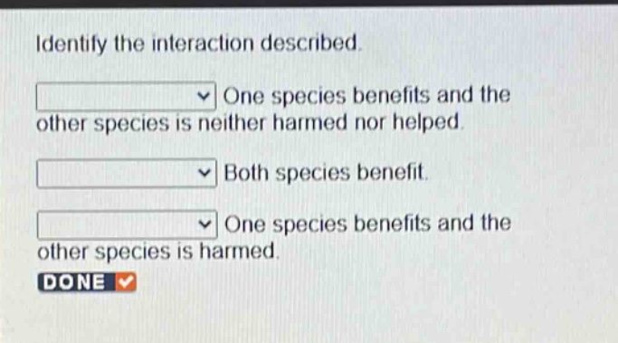 identify the interaction described. one species benefits and the other species is neither harmed nor helped. both species benefit. one species benefits and the other species is harmed. done