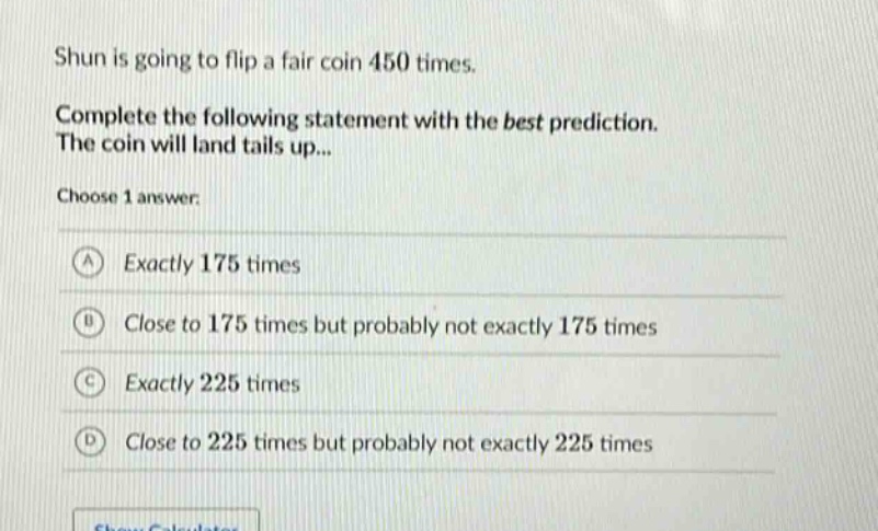 shun is going to flip a fair coin 450 times. complete the following statement with the best prediction. the coin will land tails up... choose 1 answer: a exactly 175 times b close to 175 times but probably not exactly 175 times c exactly 225 times d close to 225 times but probably not exactly 225 times