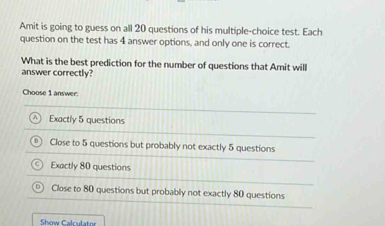 amit is going to guess on all 20 questions of his multiple - choice test. each question on the test has 4 answer options, and only one is correct. what is the best prediction for the number of questions that amit will answer correctly? choose 1 answer: a exactly 5 questions b close to 5 questions but probably not exactly 5 questions c exactly 80 questions d close to 80 questions but probably not exactly 80 questions