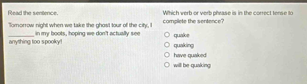 read the sentence. tomorrow night when we take the ghost tour of the city, i ______ in my boots, hoping we dont actually see anything too spooky! which verb or verb phrase is in the correct tense to complete the sentence? quake quaking have quaked will be quaking