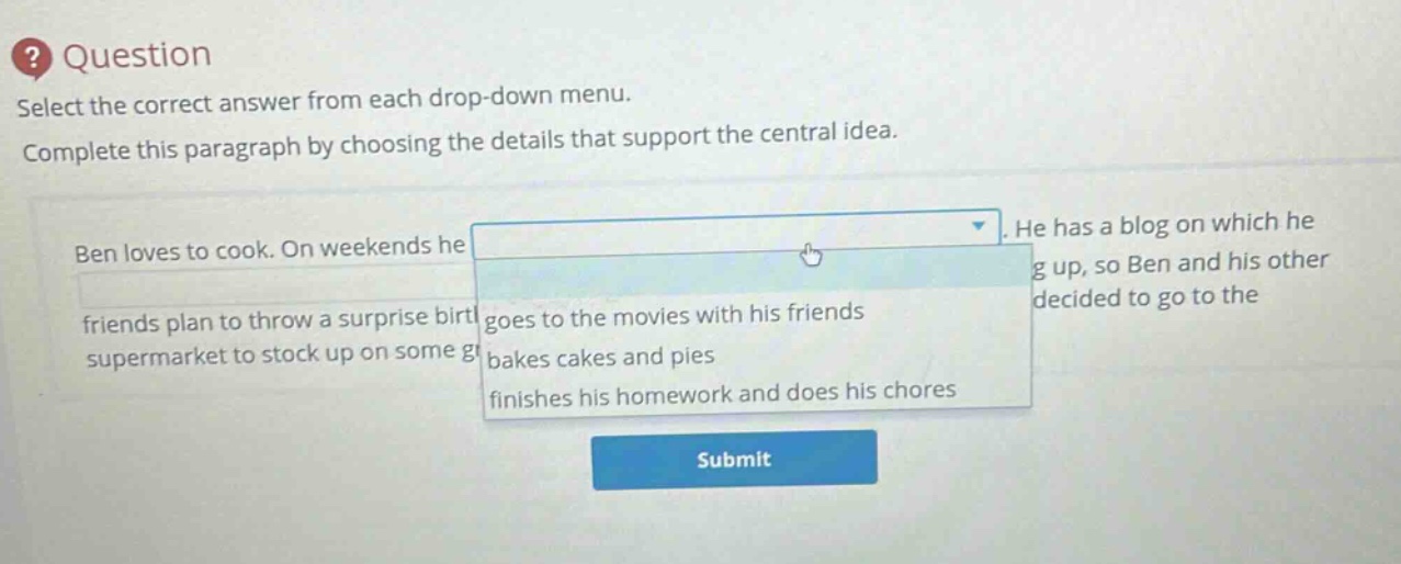 question select the correct answer from each drop - down menu. complete this paragraph by choosing the details that support the central idea. ben loves to cook. on weekends he. he has a blog on which he friends plan to throw a surprise birt goes to the movies with his friends supermarket to stock up on some g bakes cakes and pies finishes his homework and does his chores