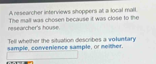 a researcher interviews shoppers at a local mall. the mall was chosen because it was close to the researchers house. tell whether the situation describes a voluntary sample, convenience sample, or neither.