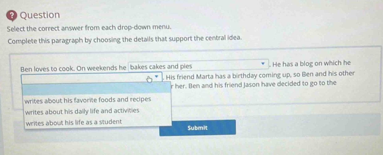 question select the correct answer from each drop - down menu. complete this paragraph by choosing the details that support the central idea. ben loves to cook. on weekends he bakes cakes and pies. he has a blog on which he writes about his favorite foods and recipes writes about his daily life and activities writes about his life as a student. his friend marta has a birthday coming up, so ben and his other friend jason have decided to go to the submit