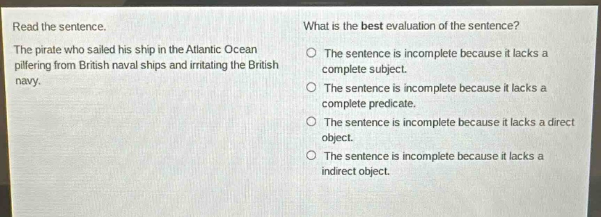 read the sentence. the pirate who sailed his ship in the atlantic ocean pilfering from british naval ships and irritating the british navy. what is the best evaluation of the sentence? the sentence is incomplete because it lacks a complete subject. the sentence is incomplete because it lacks a complete predicate. the sentence is incomplete because it lacks a direct object. the sentence is incomplete because it lacks a indirect object.