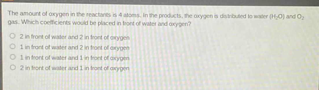 the amount of oxygen in the reactants is 4 atoms. in the products, the oxygen is distributed to water (h2o) and o2 gas. which coefficients would be placed in front of water and oxygen? 2 in front of water and 2 in front of oxygen 1 in front of water and 2 in front of oxygen 1 in front of water and 1 in front of oxygen 2 in front of water and 1 in front of oxygen
