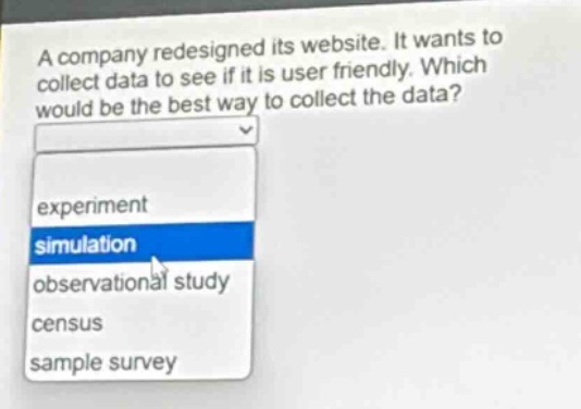 a company redesigned its website. it wants to collect data to see if it is user friendly. which would be the best way to collect the data? experiment simulation observational study census sample survey