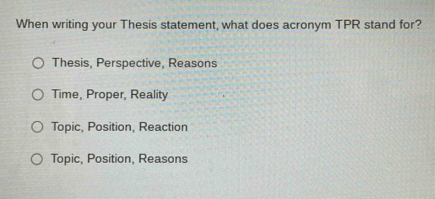 when writing your thesis statement, what does acronym tpr stand for?\no thesis, perspective, reasons\no time, proper, reality\no topic, position, reaction\no topic, position, reasons