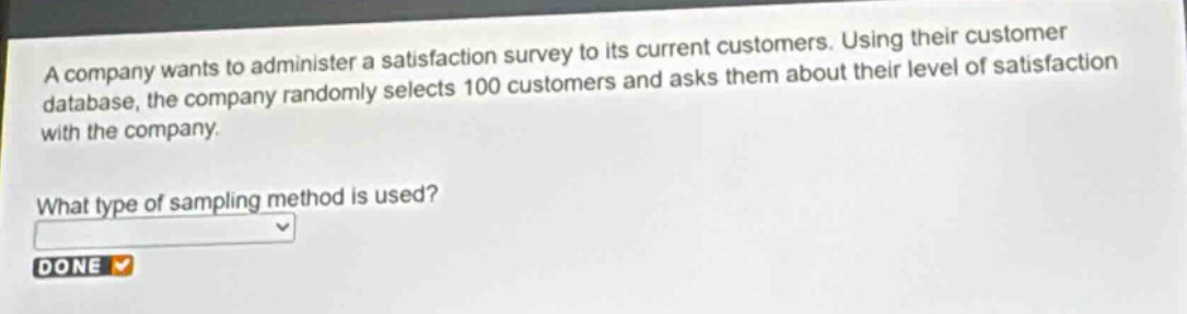 a company wants to administer a satisfaction survey to its current customers. using their customer database, the company randomly selects 100 customers and asks them about their level of satisfaction with the company. what type of sampling method is used? done