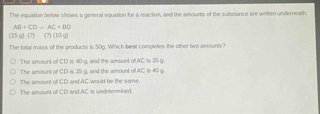 the equation below shows a general equation for a reaction, and the amounts of the substance are written underneath. ab + cd → ac + bd (15 g) (?) (?) (10 g) the total mass of the products is 50g. which best completes the other two amounts? the amount of cd is 40 g, and the amount of ac is 35 g. the amount of cd is 35 g, and the amount of ac is 40 g. the amount of cd and ac would be the same. the amount of cd and ac is undetermined.