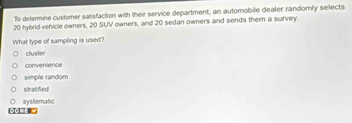 to determine customer satisfaction with their service department, an automobile dealer randomly selects 20 hybrid - vehicle owners, 20 suv owners, and 20 sedan owners and sends them a survey. what type of sampling is used? cluster convenience simple random stratified systematic done
