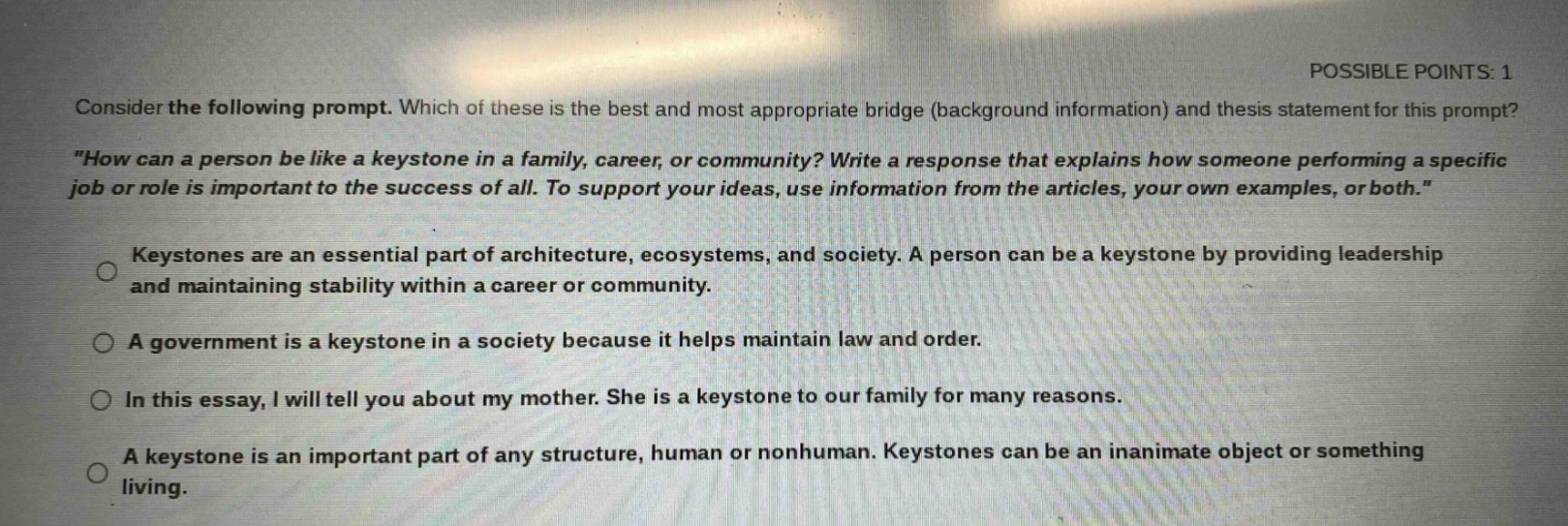 consider the following prompt. which of these is the best and most appropriate bridge (background information) and thesis statement for this prompt? \how can a person be like a keystone in a family, career, or community? write a response that explains how someone performing a specific job or role is important to the success of all. to support your ideas, use information from the articles, your own examples, or both.\ keystones are an essential part of architecture, ecosystems, and society. a person can be a keystone by providing leadership and maintaining stability within a career or community. a government is a keystone in a society because it helps maintain law and order. in this essay, i will tell you about my mother. she is a keystone to our family for many reasons. a keystone is an important part of any structure, human or nonhuman. keystones can be an inanimate object or something living.