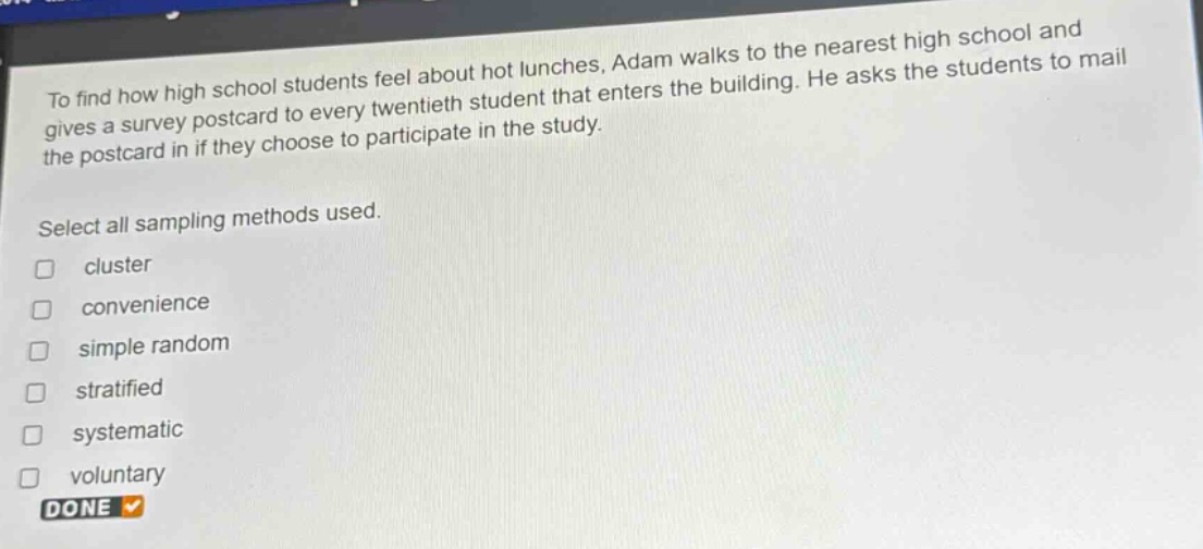 to find how high school students feel about hot lunches, adam walks to the nearest high school and gives a survey postcard to every twentieth student that enters the building. he asks the students to mail the postcard in if they choose to participate in the study. select all sampling methods used. cluster convenience simple random stratified systematic voluntary done