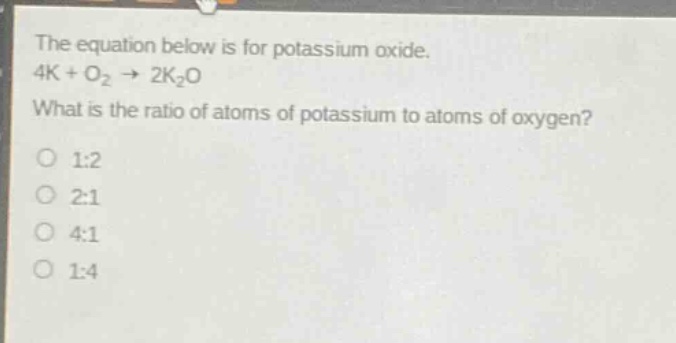 the equation below is for potassium oxide. 4k + o2 → 2k2o what is the ratio of atoms of potassium to atoms of oxygen? 1:2 2:1 4:1 1:4