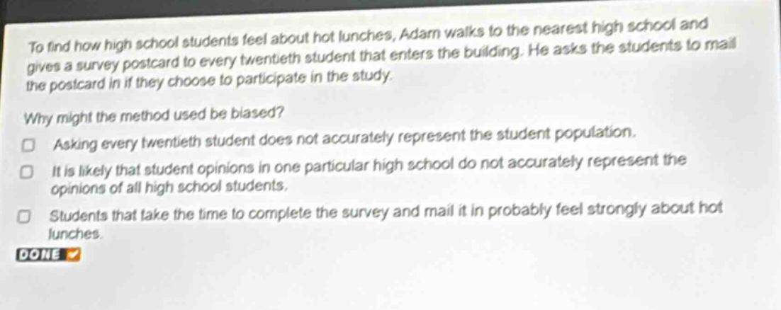 to find how high school students feel about hot lunches, adam walks to the nearest high school and gives a survey postcard to every twentieth student that enters the building. he asks the students to mail the postcard in if they choose to participate in the study. why might the method used be biased? asking every twentieth student does not accurately represent the student population. it is likely that student opinions in one particular high school do not accurately represent the opinions of all high school students. students that take the time to complete the survey and mail it in probably feel strongly about hot lunches. done