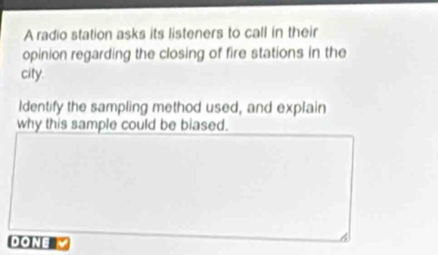 a radio station asks its listeners to call in their opinion regarding the closing of fire stations in the city. identify the sampling method used, and explain why this sample could be biased.