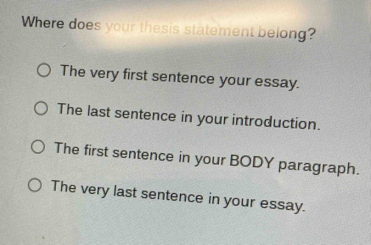 where does your thesis statement belong?\no the very first sentence your essay.\no the last sentence in your introduction.\no the first sentence in your body paragraph.\no the very last sentence in your essay.