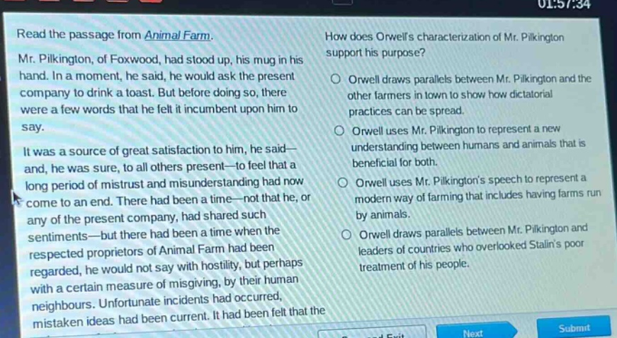 read the passage from animal farm. mr. pilkington, of foxwood, had stood up, his mug in his hand. in a moment, he said, he would ask the present company to drink a toast. but before doing so, there were a few words that he felt it incumbent upon him to say. it was a source of great satisfaction to him, he said—and, he was sure, to all others present—to feel that a long period of mistrust and misunderstanding had now come to an end. there had been a time—not that he, or any of the present company, had shared such sentiments—but there had been a time when the respected proprietors of animal farm had been regarded, he would not say with hostility, but perhaps with a certain measure of misgiving, by their human neighbours. unfortunate incidents had occurred, mistaken ideas had been current. it had been felt that the how does orwells characterization of mr. pilkington support his purpose? orwell draws parallels between mr. pilkington and the other farmers in town to show how dictatorial practices can be spread. orwell uses mr. pilkington to represent a new understanding between humans and animals that is beneficial for both. orwell uses mr. pilkingtons speech to represent a modern way of farming that includes having farms run by animals. orwell draws parallels between mr. pilkington and leaders of countries who overlooked stalins poor treatment of his people.