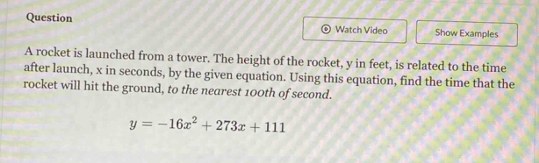 question a rocket is launched from a tower. the height of the rocket, y in feet, is related to the time after launch, x in seconds, by the given equation. using this equation, find the time that the rocket will hit the ground, to the nearest 100th of second. y = -16x² + 273x + 111