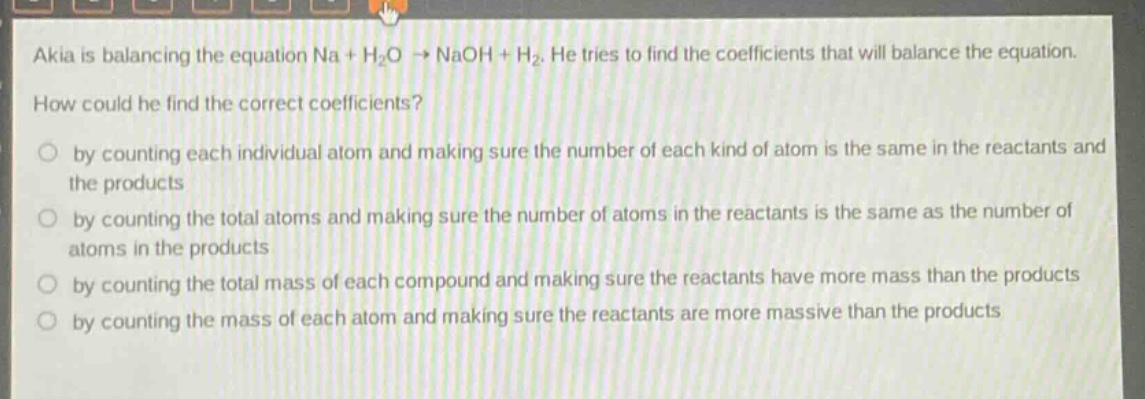 akia is balancing the equation na + h₂o → naoh + h₂. he tries to find the coefficients that will balance the equation. how could he find the correct coefficients? by counting each individual atom and making sure the number of each kind of atom is the same in the reactants and the products by counting the total atoms and making sure the number of atoms in the reactants is the same as the number of atoms in the products by counting the total mass of each compound and making sure the reactants have more mass than the products by counting the mass of each atom and making sure the reactants are more massive than the products