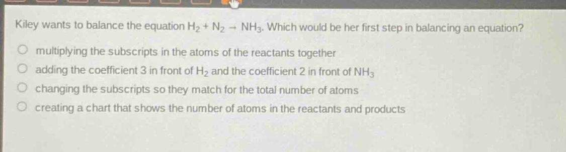 kiley wants to balance the equation h2 + n2 → nh3. which would be her first step in balancing an equation? multiplying the subscripts in the atoms of the reactants together adding the coefficient 3 in front of h2 and the coefficient 2 in front of nh3 changing the subscripts so they match for the total number of atoms creating a chart that shows the number of atoms in the reactants and products
