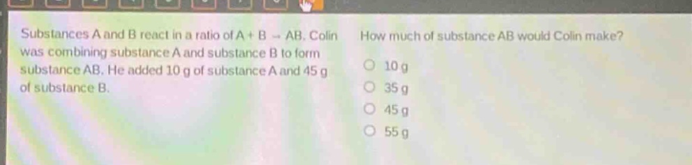 substances a and b react in a ratio of a + b → ab. colin was combining substance a and substance b to form substance ab. he added 10 g of substance a and 45 g of substance b. how much of substance ab would colin make? 10 g 35 g 45 g 55 g