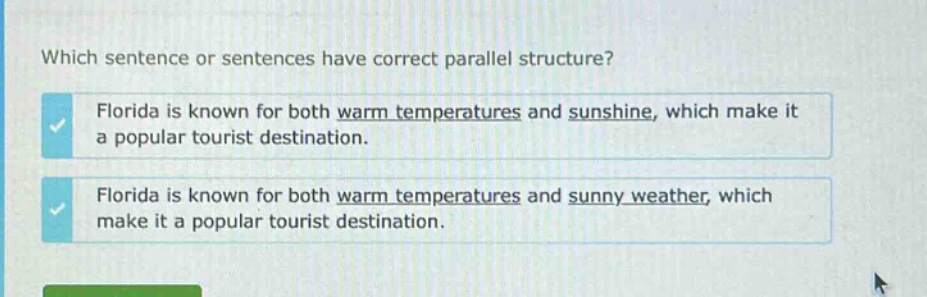 which sentence or sentences have correct parallel structure? florida is known for both warm temperatures and sunshine, which make it a popular tourist destination. florida is known for both warm temperatures and sunny weather, which make it a popular tourist destination.