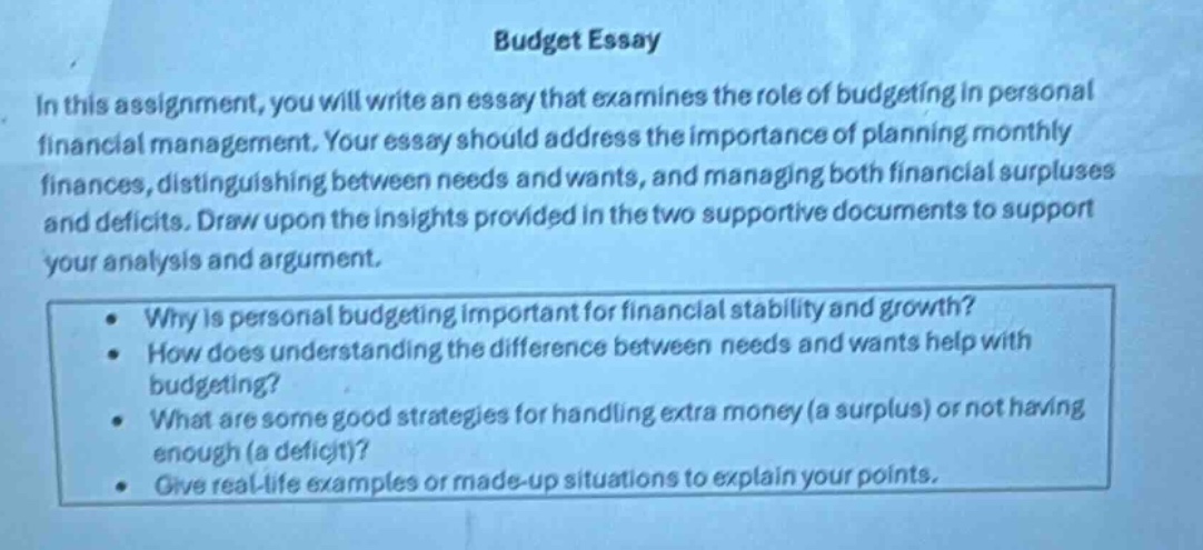 budget essay\nin this assignment, you will write an essay that examines the role of budgeting in personal financial management. your essay should address the importance of planning monthly finances, distinguishing between needs and wants, and managing both financial surpluses and deficits. draw upon the insights provided in the two supportive documents to support your analysis and argument.\n• why is personal budgeting important for financial stability and growth?\n• how does understanding the difference between needs and wants help with budgeting?\n• what are some good strategies for handling extra money (a surplus) or not having enough (a deficit)?\n• give real - life examples or made - up situations to explain your points.