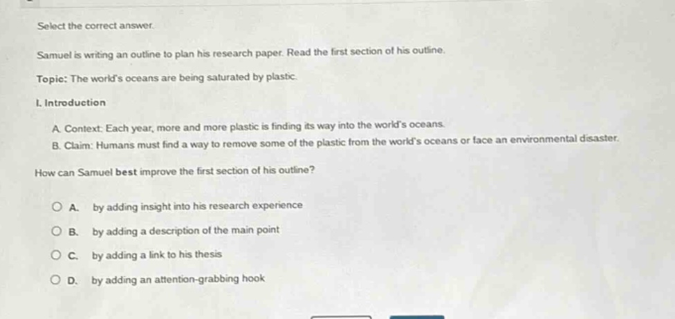 select the correct answer. samuel is writing an outline to plan his research paper. read the first section of his outline. topic: the worlds oceans are being saturated by plastic. i. introduction a context: each year, more and more plastic is finding its way into the worlds oceans. b claim: humans must find a way to remove some of the plastic from the worlds oceans or face an environmental disaster. how can samuel best improve the first section of his outline? a. by adding insight into his research experience b. by adding a description of the main point c. by adding a link to his thesis d. by adding an attention - grabbing hook