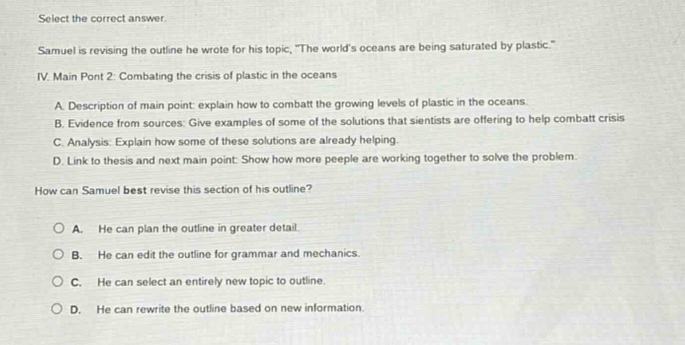 select the correct answer. samuel is revising the outline he wrote for his topic, \the worlds oceans are being saturated by plastic.\ iv. main pont 2: combating the crisis of plastic in the oceans a. description of main point: explain how to combat the growing levels of plastic in the oceans. b. evidence from sources: give examples of some of the solutions that scientists are offering to help combat crisis c. analysis: explain how some of these solutions are already helping. d. link to thesis and next main point: show how more peeple are working together to solve the problem. how can samuel best revise this section of his outline? a. he can plan the outline in greater detail. b. he can edit the outline for grammar and mechanics. c. he can select an entirely new topic to outline. d. he can rewrite the outline based on new information.