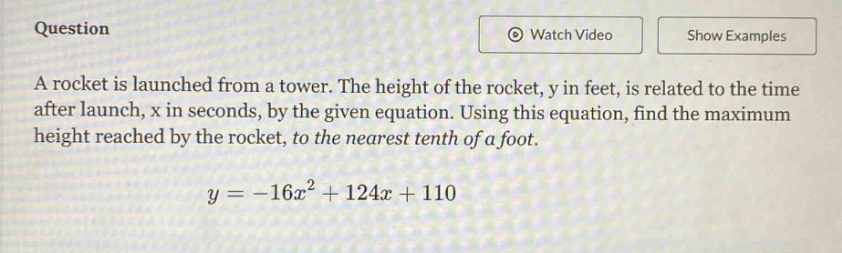 question a rocket is launched from a tower. the height of the rocket, y in feet, is related to the time after launch, x in seconds, by the given equation. using this equation, find the maximum height reached by the rocket, to the nearest tenth of a foot. y = -16x² + 124x + 110