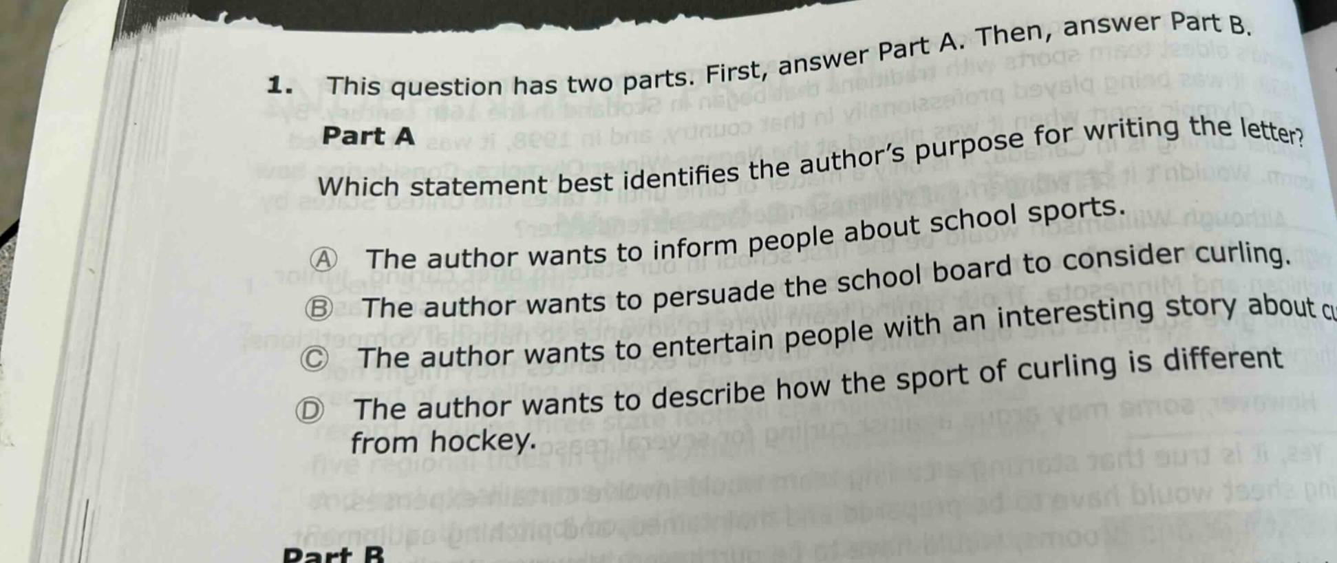 1. this question has two parts. first, answer part a. then, answer part b. part a which statement best identifies the author’s purpose for writing the letter? a the author wants to inform people about school sports. b the author wants to persuade the school board to consider curling. c the author wants to entertain people with an interesting story about cu d the author wants to describe how the sport of curling is different from hockey. part b