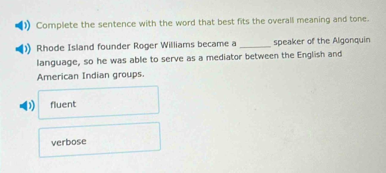 complete the sentence with the word that best fits the overall meaning and tone. rhode island founder roger williams became a ______ speaker of the algonquin language, so he was able to serve as a mediator between the english and american indian groups. fluent verbose