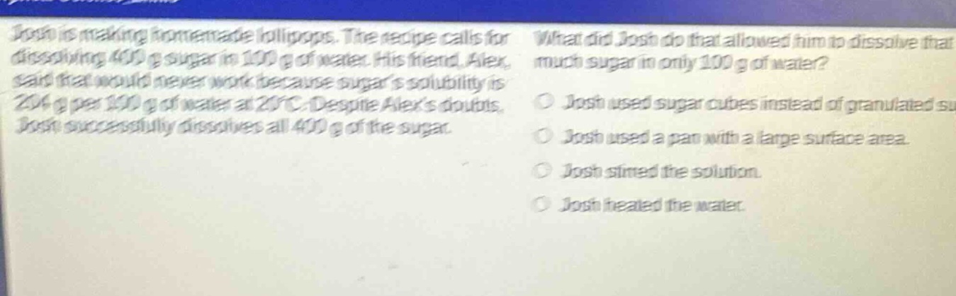 josh is making homemade lollipops. the recipe calls for dissolving 400 g sugar in 100 g of water. his friend, alex, said that would never work because sugars solubility is 204 g per 100 g of water at 20°c. despite alexs doubts, josh successfully dissolves all 400 g of the sugar. what did josh do that allowed him to dissolve that much sugar in only 100 g of water? josh used sugar cubes instead of granulated sugar. josh used a pan with a large surface area. josh stirred the solution. josh heated the water.