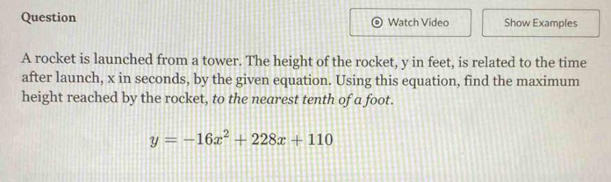 question a rocket is launched from a tower. the height of the rocket, y in feet, is related to the time after launch, x in seconds, by the given equation. using this equation, find the maximum height reached by the rocket, to the nearest tenth of a foot. y = -16x² + 228x + 110